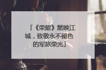 《荣耀》燃映江城，致敬永不褪色的军旅荣光