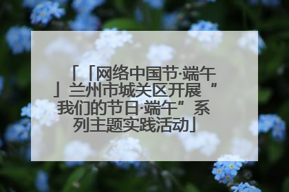 「网络中国节·端午」兰州市城关区开展“我们的节日·端午”系列主题实践活动