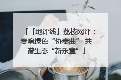 「地评线」荔枝网评：奏响绿色“协奏曲” 共谱生态“新乐章”