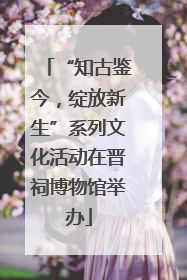 “知古鉴今，绽放新生”系列文化活动在晋祠博物馆举办