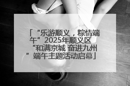“乐游顺义，粽情端午”2025年顺义区“和满京城 奋进九州”端午主题活动启幕