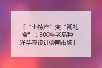 “土特产”变“潮礼盒”：300年老品种洋芋靠设计突围市场