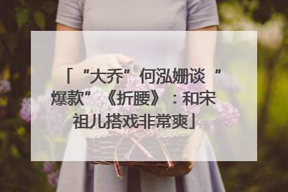 “大乔”何泓姗谈“爆款”《折腰》：和宋祖儿搭戏非常爽