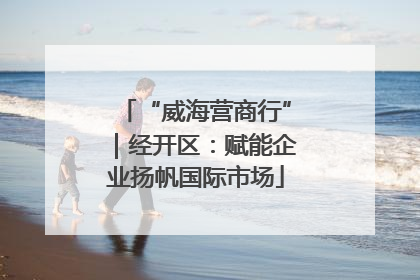 “威海营商行”｜经开区：赋能企业扬帆国际市场