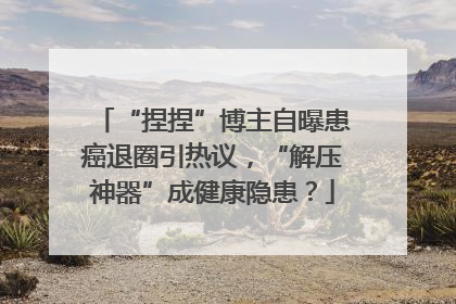 “捏捏”博主自曝患癌退圈引热议，“解压神器”成健康隐患？