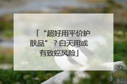 “超好用平价护肤品”？白天用或有致癌风险