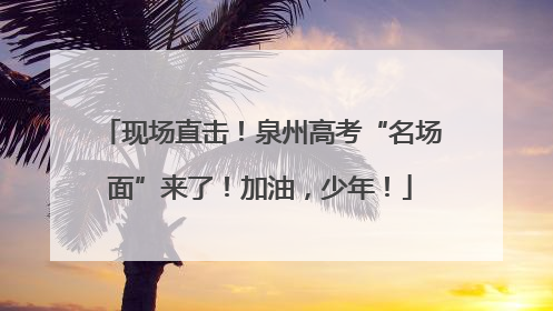 现场直击！泉州高考“名场面”来了！加油，少年！