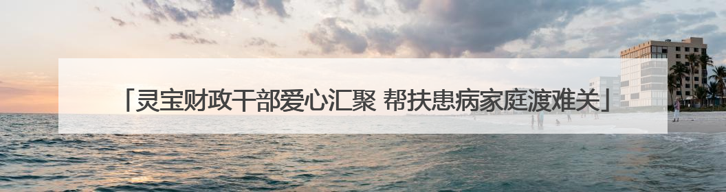 灵宝财政干部爱心汇聚 帮扶患病家庭渡难关