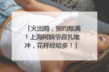 火出圈，预约爆满！上海阿姨爷叔扎堆冲，花样经哈多！