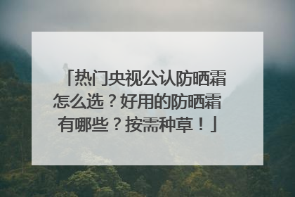 热门央视公认防晒霜怎么选？好用的防晒霜有哪些？按需种草！