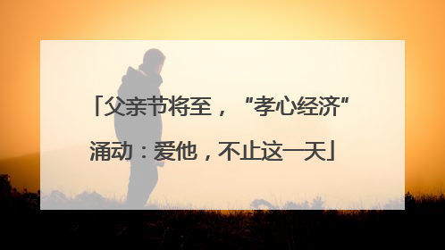 父亲节将至，“孝心经济” 涌动：爱他，不止这一天