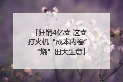 狂销4亿支 这支打火机“成本内卷”“烧”出大生意
