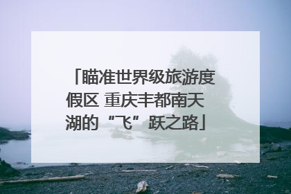 瞄准世界级旅游度假区 重庆丰都南天湖的“飞”跃之路