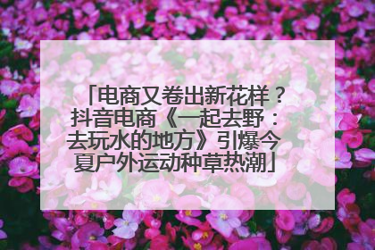 电商又卷出新花样？抖音电商《一起去野：去玩水的地方》引爆今夏户外运动种草热潮
