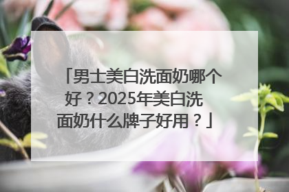 男士美白洗面奶哪个好？2025年美白洗面奶什么牌子好用？