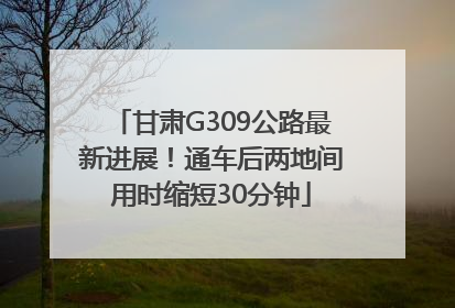 甘肃G309公路最新进展！通车后两地间用时缩短30分钟