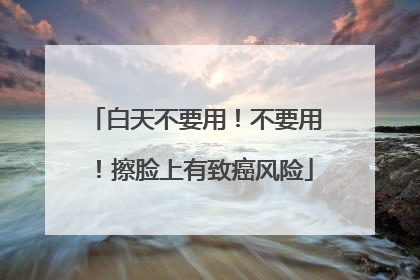 白天不要用！不要用！擦脸上有致癌风险