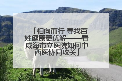 相向而行 寻找百姓健康更优解——看威海市立医院如何中西医协同攻关