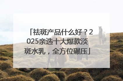 祛斑产品什么好？2025亲选十大爆款淡斑水乳，全方位碾压