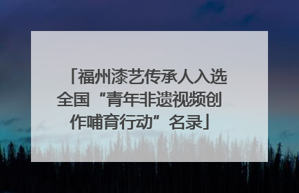 福州漆艺传承人入选全国“青年非遗视频创作哺育行动”名录