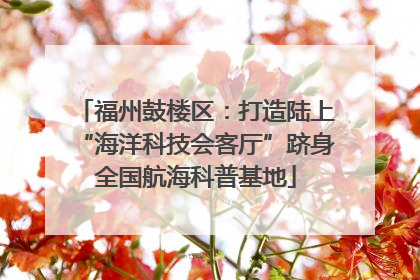福州鼓楼区：打造陆上“海洋科技会客厅”跻身全国航海科普基地