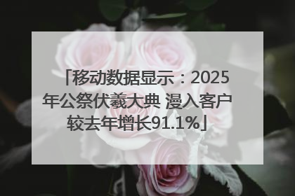 移动数据显示：2025年公祭伏羲大典 漫入客户较去年增长91.1%