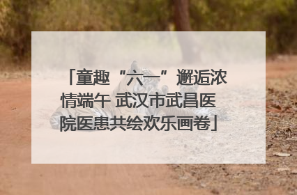 童趣“六一”邂逅浓情端午 武汉市武昌医院医患共绘欢乐画卷