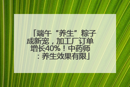 端午“养生”粽子成新宠，加工厂订单增长40%！中药师：养生效果有限
