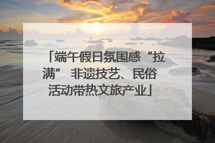端午假日氛围感“拉满” 非遗技艺、民俗活动带热文旅产业