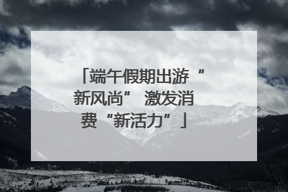 端午假期出游“新风尚” 激发消费“新活力”