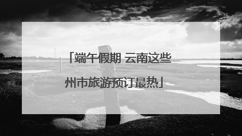 端午假期 云南这些州市旅游预订最热