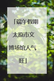 端午假期 太原市文博场馆人气旺