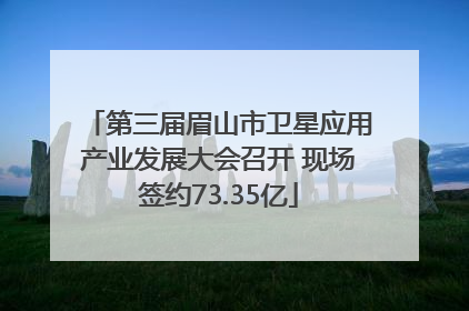 第三届眉山市卫星应用产业发展大会召开 现场签约73.35亿