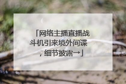 网络主播直播战斗机引来境外间谍，细节披露→