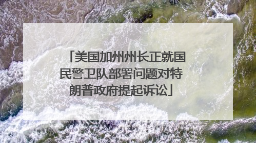 美国加州州长正就国民警卫队部署问题对特朗普政府提起诉讼