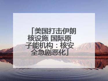 美国打击伊朗核设施 国际原子能机构：核安全急剧恶化