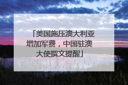 美国施压澳大利亚增加军费，中国驻澳大使撰文提醒