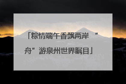 粽情端午香飘两岸 “舟”游泉州世界瞩目