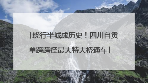 绕行半城成历史！四川自贡单跨跨径最大特大桥通车