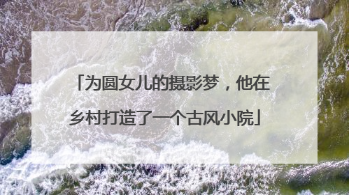 为圆女儿的摄影梦，他在乡村打造了一个古风小院