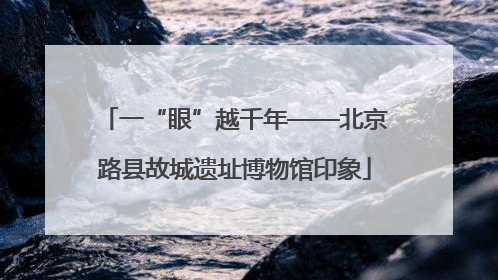 一“眼”越千年——北京路县故城遗址博物馆印象