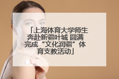 上海体育大学师生奔赴新疆叶城 圆满完成“文化润疆”体育支教活动