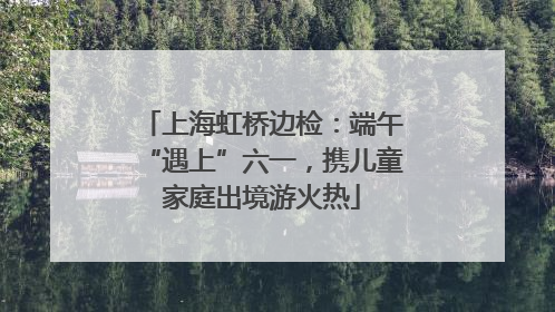 上海虹桥边检：端午“遇上”六一，携儿童家庭出境游火热