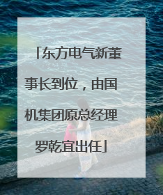 东方电气新董事长到位，由国机集团原总经理罗乾宜出任