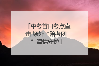 中考首日考点直击 场外“陪考团”温情守护