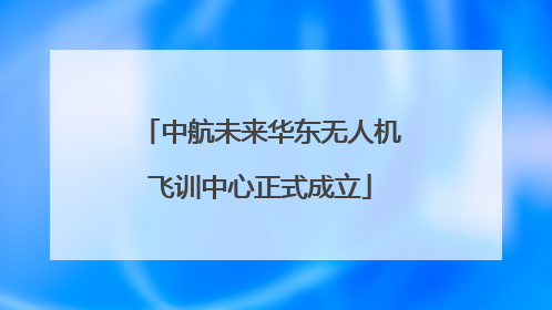中航未来华东无人机飞训中心正式成立