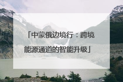 中蒙俄边境行：跨境能源通道的智能升级