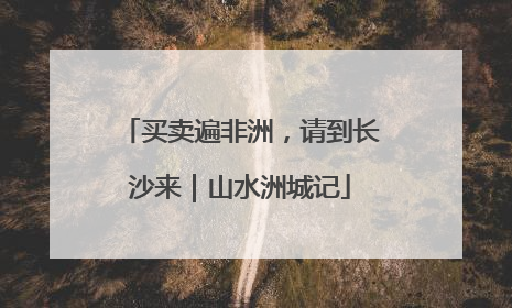 买卖遍非洲，请到长沙来｜山水洲城记