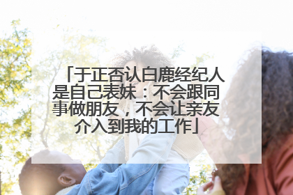于正否认白鹿经纪人是自己表妹：不会跟同事做朋友，不会让亲友介入到我的工作