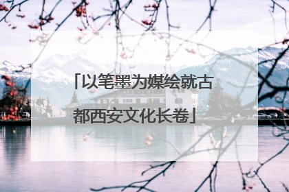 以笔墨为媒绘就古都西安文化长卷
